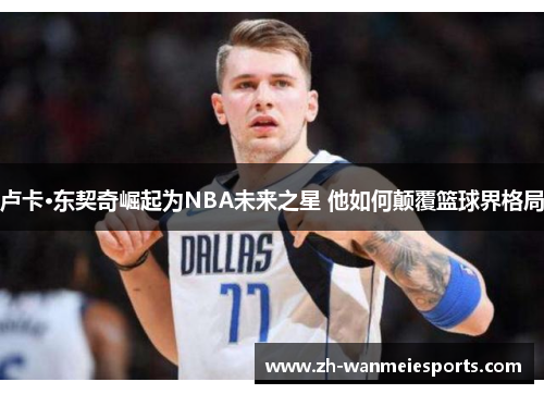 卢卡·东契奇崛起为NBA未来之星 他如何颠覆篮球界格局