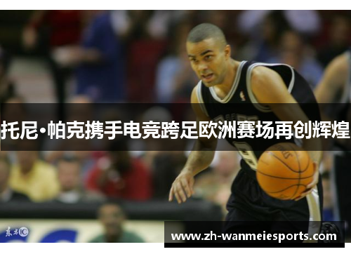 托尼·帕克携手电竞跨足欧洲赛场再创辉煌